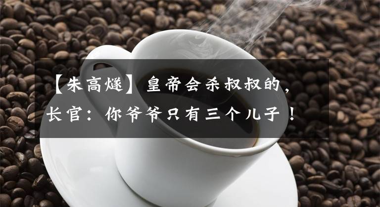 【朱高燧】皇帝会杀叔叔的，长官：你爷爷只有三个儿子！挽救了黄叔的一脉