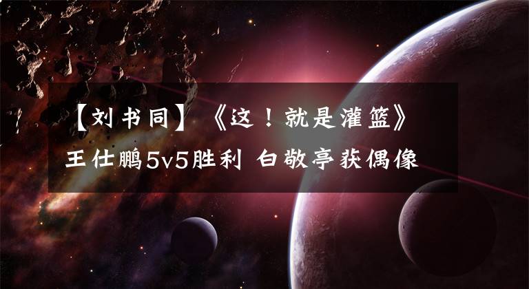 【刘书同】《这！就是灌篮》王仕鹏5v5胜利 白敬亭获偶像签名