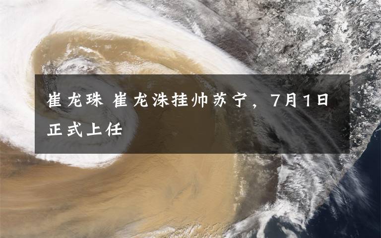 崔龙珠 崔龙洙挂帅苏宁，7月1日正式上任