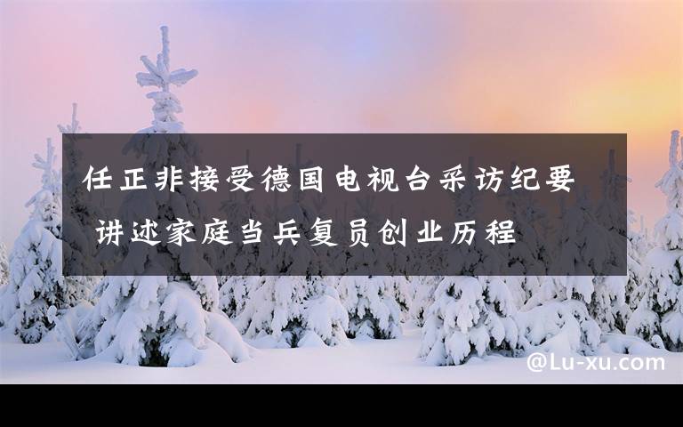 任正非接受德国电视台采访纪要 讲述家庭当兵复员创业历程