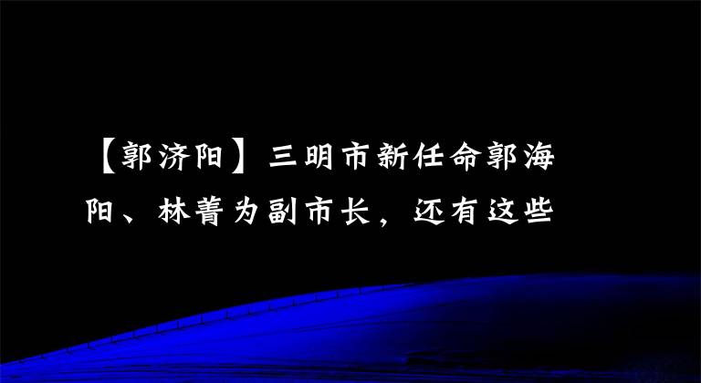 【郭济阳】三明市新任命郭海阳、林菁为副市长，还有这些人事消息
