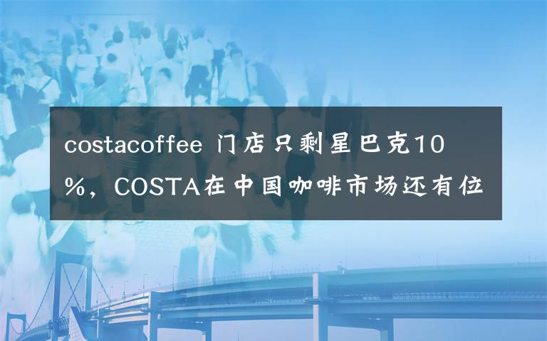 costacoffee 门店只剩星巴克10%，COSTA在中国咖啡市场还有位置吗？