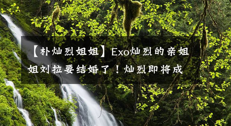 【朴灿烈姐姐】Exo灿烈的亲姐姐刘拉要结婚了！灿烈即将成为处男