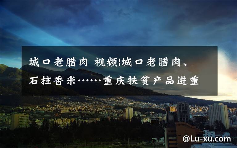 城口老腊肉 视频|城口老腊肉、石柱香米……重庆扶贫产品进重庆北站