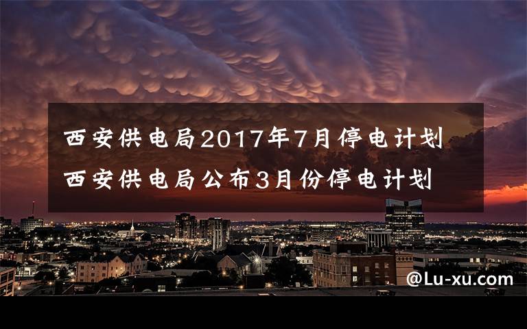 西安供电局2017年7月停电计划 西安供电局公布3月份停电计划 看看有你家吗?