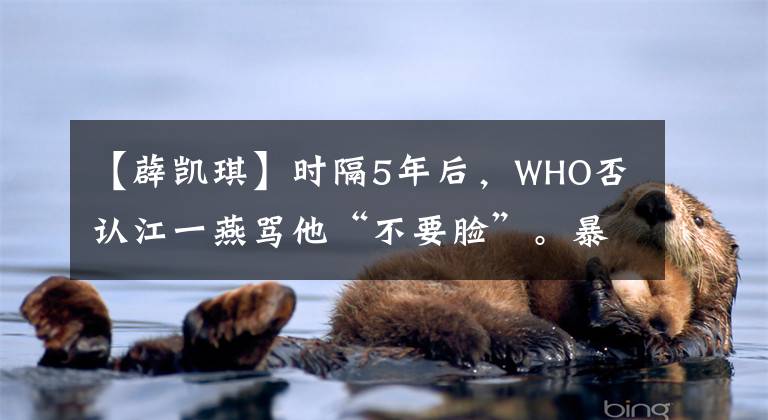 【薜凯琪】时隔5年后，WHO否认江一燕骂他“不要脸”。暴露是抑郁症，差点轻生。