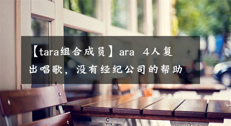 【tara组合成员】ara  4人复出唱歌，没有经纪公司的帮助，成员们虽然辛苦，但很幸福。