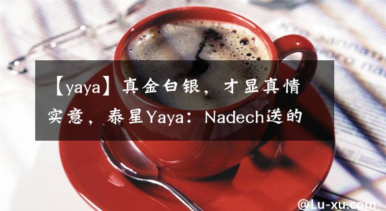 【yaya】真金白银，才显真情实意，泰星Yaya：Nadech送的生日礼物是金条