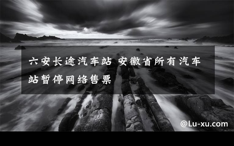 六安长途汽车站 安徽省所有汽车站暂停网络售票