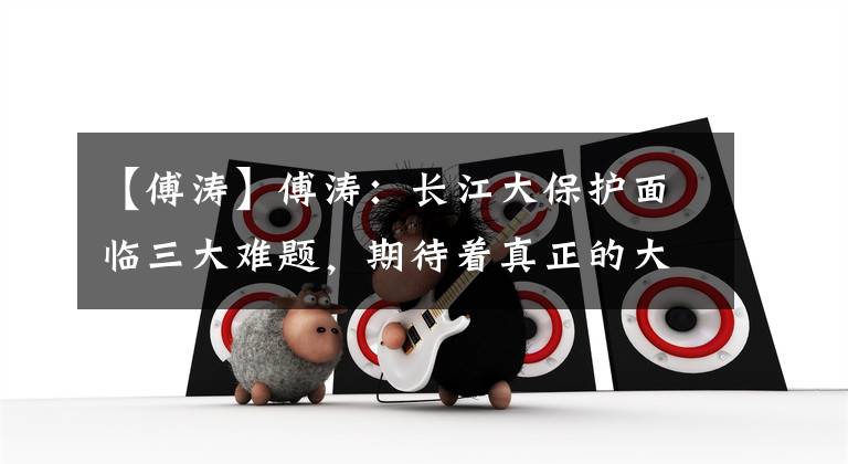 【傅涛】傅涛：长江大保护面临三大难题，期待着真正的大企业破局