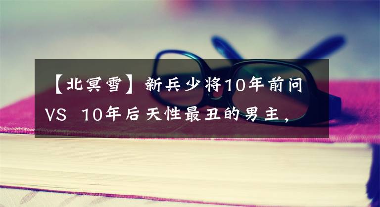 【北冥雪】新兵少将10年前问VS  10年后天性最丑的男主，但铁心让赞上口。