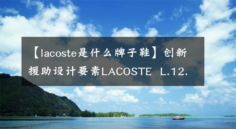 【lacoste是什么牌子鞋】创新援助设计要素LACOSTE  L.12.12系列鞋