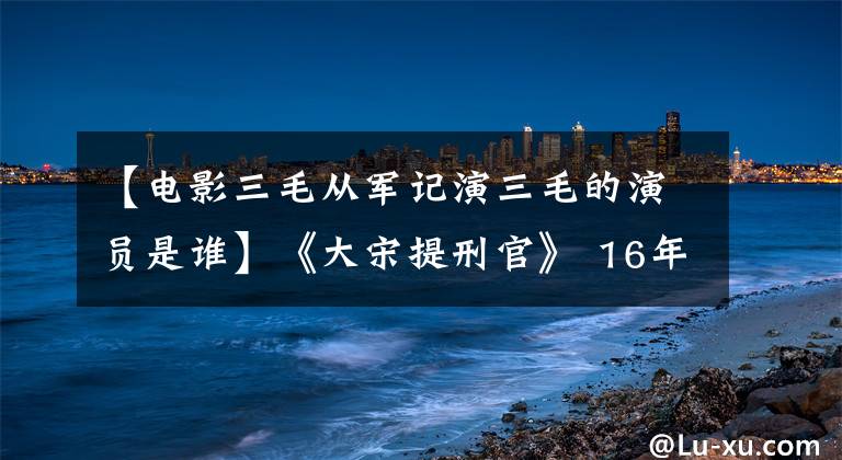 【电影三毛从军记演三毛的演员是谁】《大宋提刑官》 16年，这位演员近况悬殊，有人嫁入豪门，有人已去世