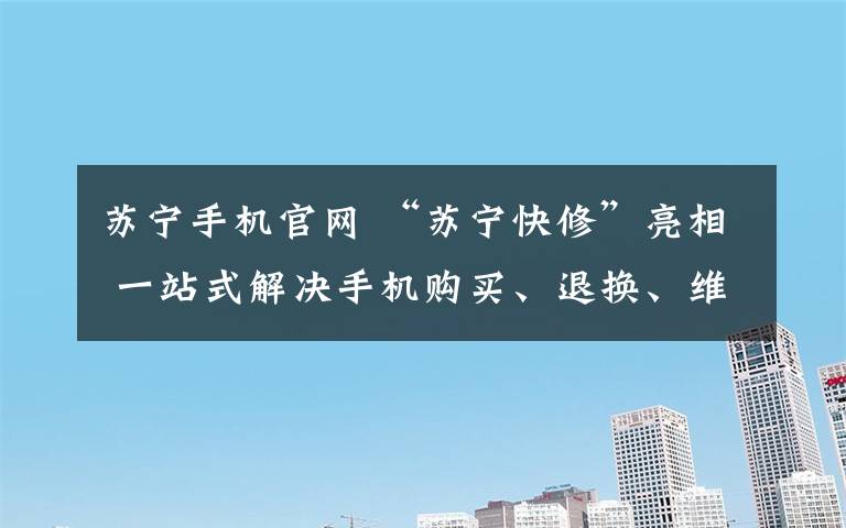 苏宁手机官网 “苏宁快修”亮相 一站式解决手机购买、退换、维修