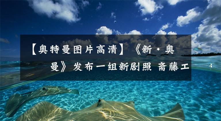 【奥特曼图片高清】《新·奥特曼》发布一组新剧照 斋藤工&长泽雅美等亮相