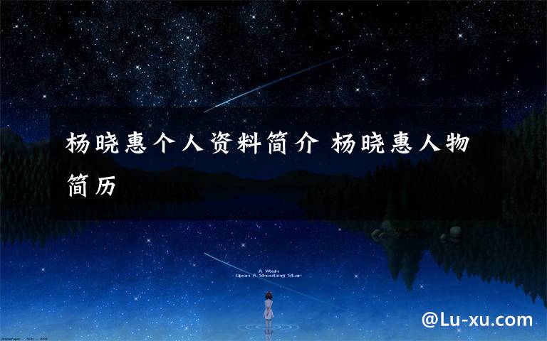 杨晓惠个人资料简介 杨晓惠人物简历文章配图