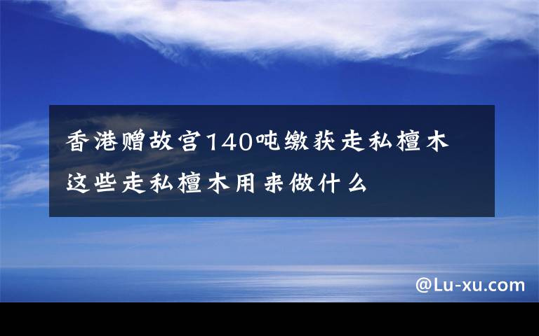 香港赠故宫140吨缴获走私檀木 这些走私檀木用来做什么