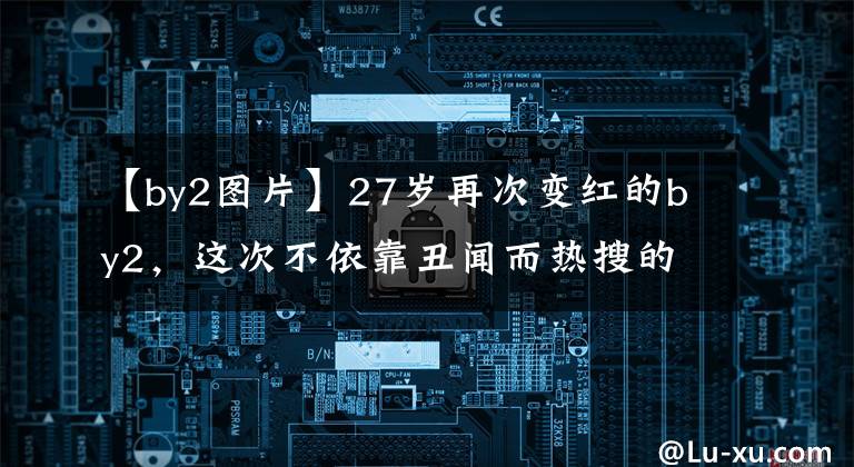 【by2图片】27岁再次变红的by2，这次不依靠丑闻而热搜的他们真是令人吃惊