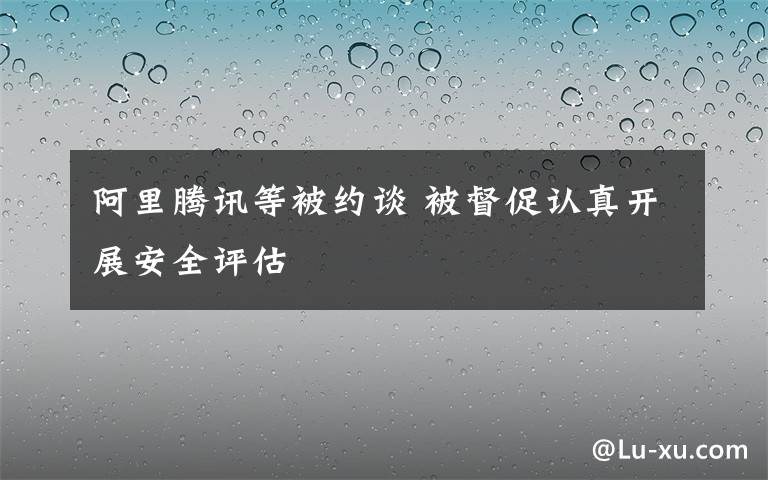 阿里腾讯等被约谈 被督促认真开展安全评估