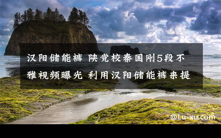 汉阳储能裤 陕党校秦国刚5段不雅视频曝光 利用汉阳储能裤来提升自己的“魅力”