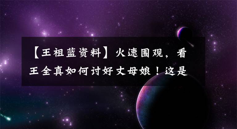 【王祖蓝资料】火速围观，看王全真如何讨好丈母娘！这是在演TVB吗？