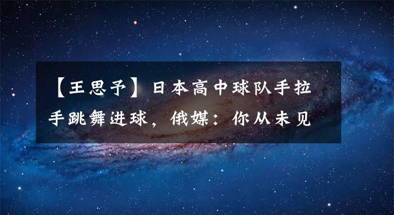 【王思予】日本高中球队手拉手跳舞进球，俄媒：你从未见过的独特进球套路