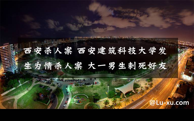 西安杀人案 西安建筑科技大学发生为情杀人案 大一男生刺死好友