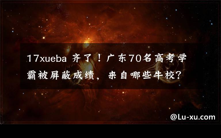 17xueba 齐了！广东70名高考学霸被屏蔽成绩，来自哪些牛校？