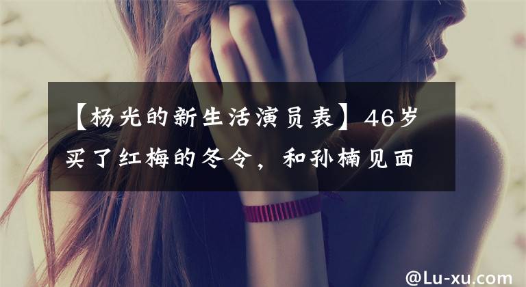 【杨光的新生活演员表】46岁买了红梅的冬令，和孙楠见面一天后，差点被求婚离婚。