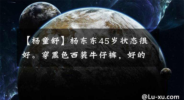 【杨童舒】杨东东45岁状态很好。穿黑色西装牛仔裤，好的气质不需要变得柔软。