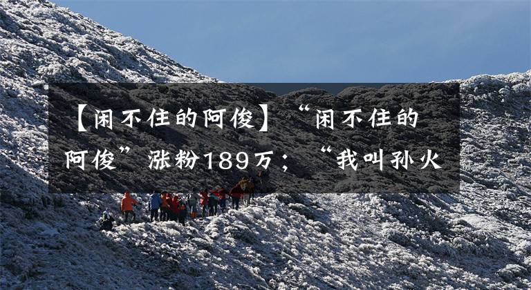 【闲不住的阿俊】“闲不住的阿俊”涨粉189万；“我叫孙火旺”涨粉24万 | 涨粉周榜