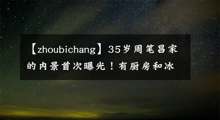 【zhoubichang】35岁周笔昌家的内景首次曝光！有厨房和冰箱，独居了15年