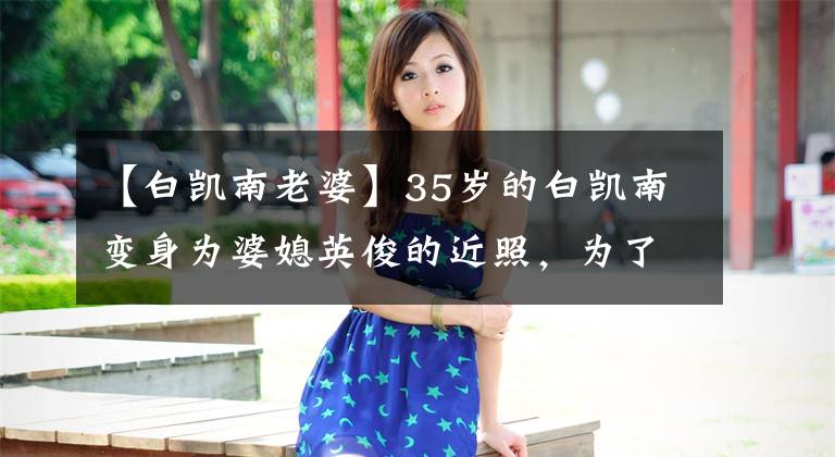 【白凯南老婆】35岁的白凯南变身为婆媳英俊的近照，为了搭档贾玲幸福离开过她。