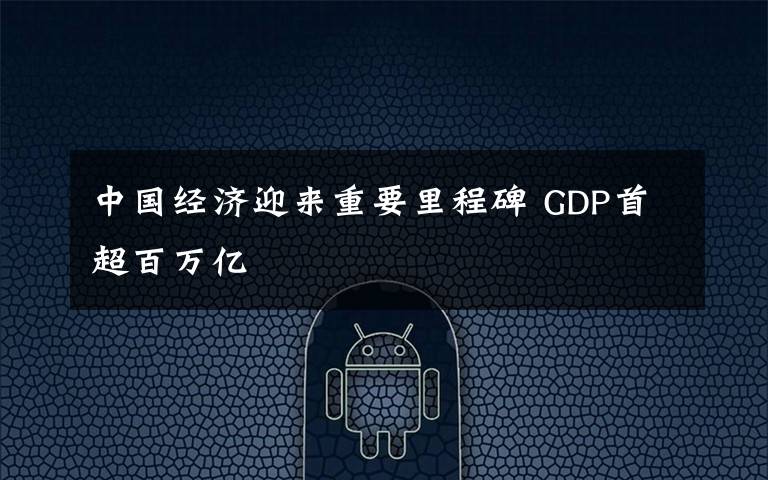 中国经济迎来重要里程碑 GDP首超百万亿