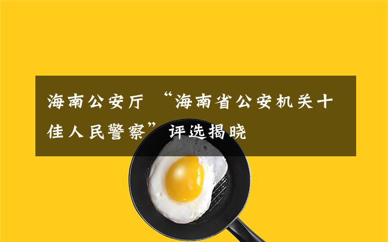 海南公安厅 “海南省公安机关十佳人民警察”评选揭晓