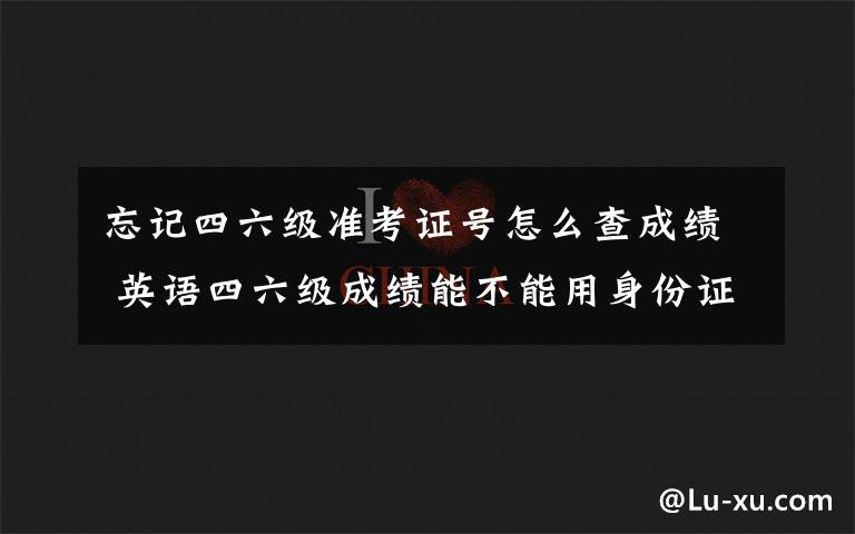 忘记四六级准考证号怎么查成绩 英语四六级成绩能不能用身份证查分 四六级准考证号忘了怎么办