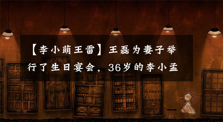 【李小萌王雷】王磊为妻子举行了生日宴会，36岁的李小孟冬龄像少女，儿子老虎头太像父亲了。