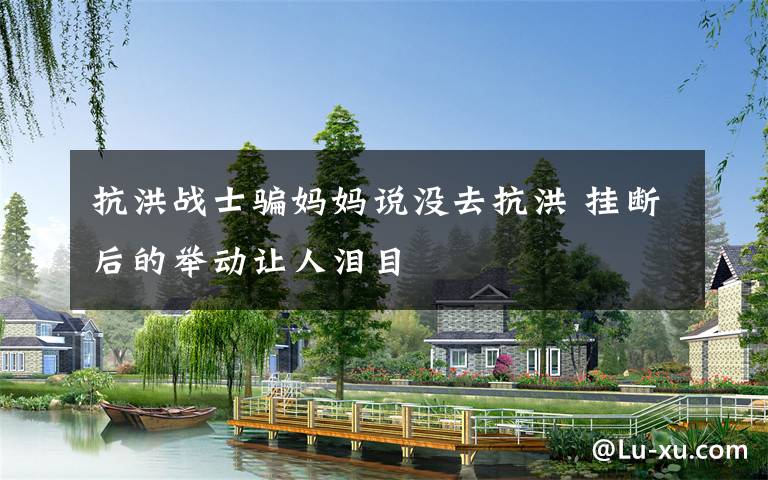 抗洪战士骗妈妈说没去抗洪 挂断后的举动让人泪目