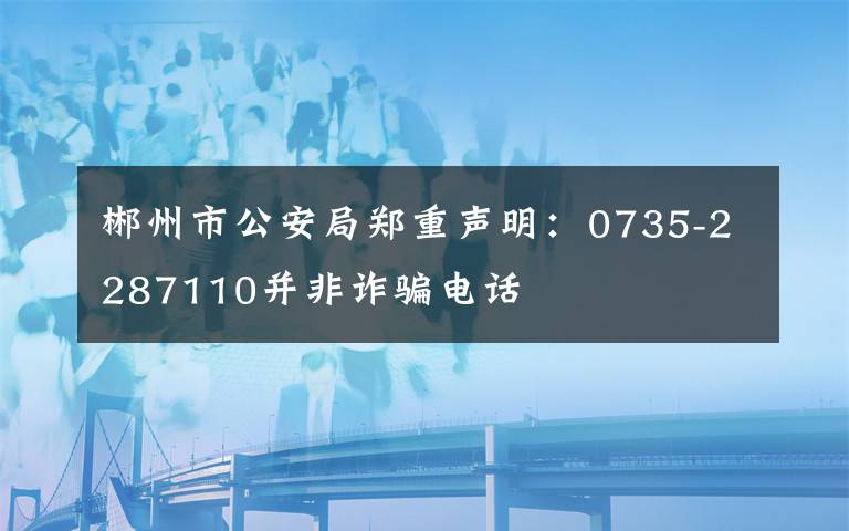 郴州市公安局郑重声明：0735-2287110并非诈骗电话