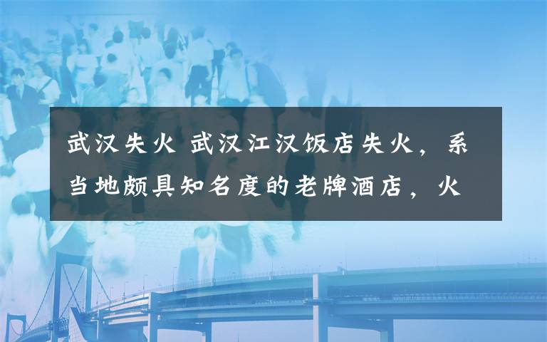 武汉失火 武汉江汉饭店失火，系当地颇具知名度的老牌酒店，火灾原因未明