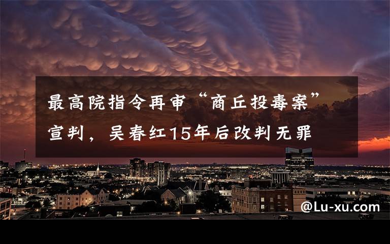 最高院指令再审“商丘投毒案”宣判，吴春红15年后改判无罪