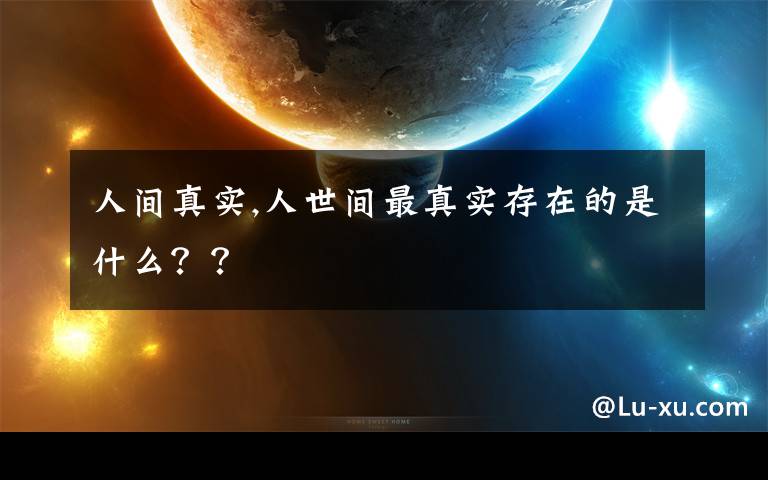 人间真实,人世间最真实存在的是什么？？