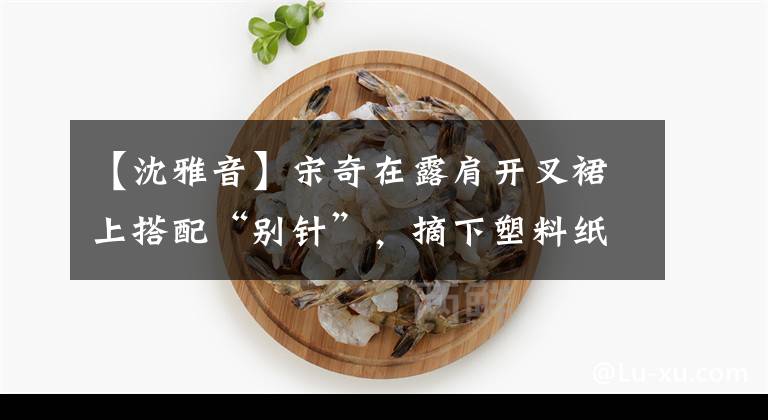 【沈雅音】宋奇在露肩开叉裙上搭配“别针”，摘下塑料纸站阳光，一下子高级化了。文章配图
