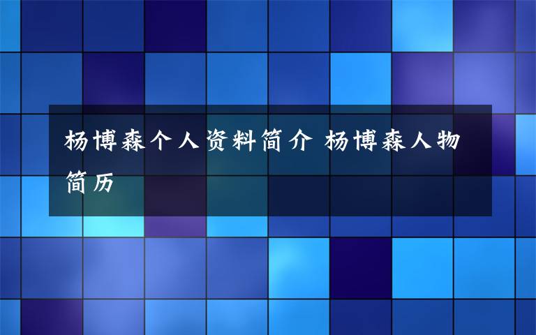 杨博森个人资料简介 杨博森人物简历