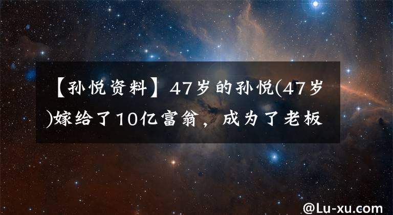 【孙悦资料】47岁的孙悦(47岁)嫁给了10亿富翁，成为了老板娘，发文炫富非常骄傲！十二岁的儿子才貌双全