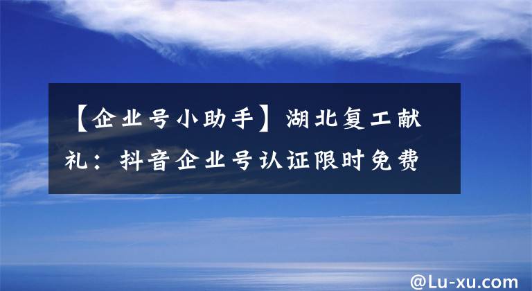 【企业号小助手】湖北复工献礼：抖音企业号认证限时免费啦！