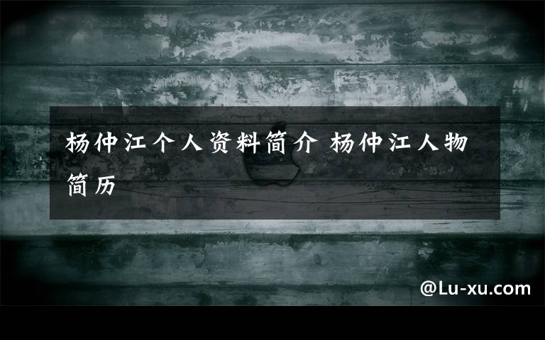 杨仲江个人资料简介 杨仲江人物简历