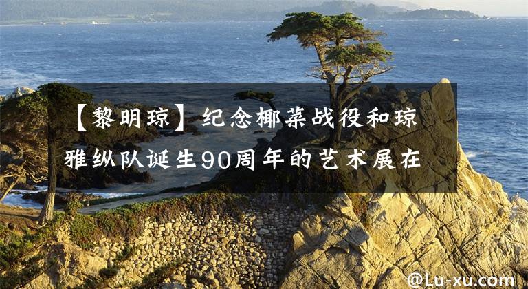 【黎明琼】纪念椰菜战役和琼雅纵队诞生90周年的艺术展在琼开幕。