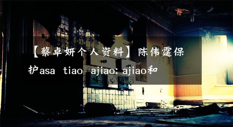 【蔡卓妍个人资料】陈伟霆保护asa  tiao  ajiao: ajiao和asa的个人信息