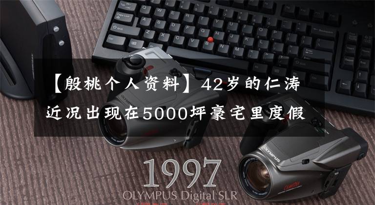 【殷桃个人资料】42岁的仁涛近况出现在5000坪豪宅里度假，“丈夫”暴露了已婚身份